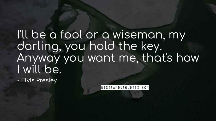 Elvis Presley Quotes: I'll be a fool or a wiseman, my darling, you hold the key. Anyway you want me, that's how I will be.