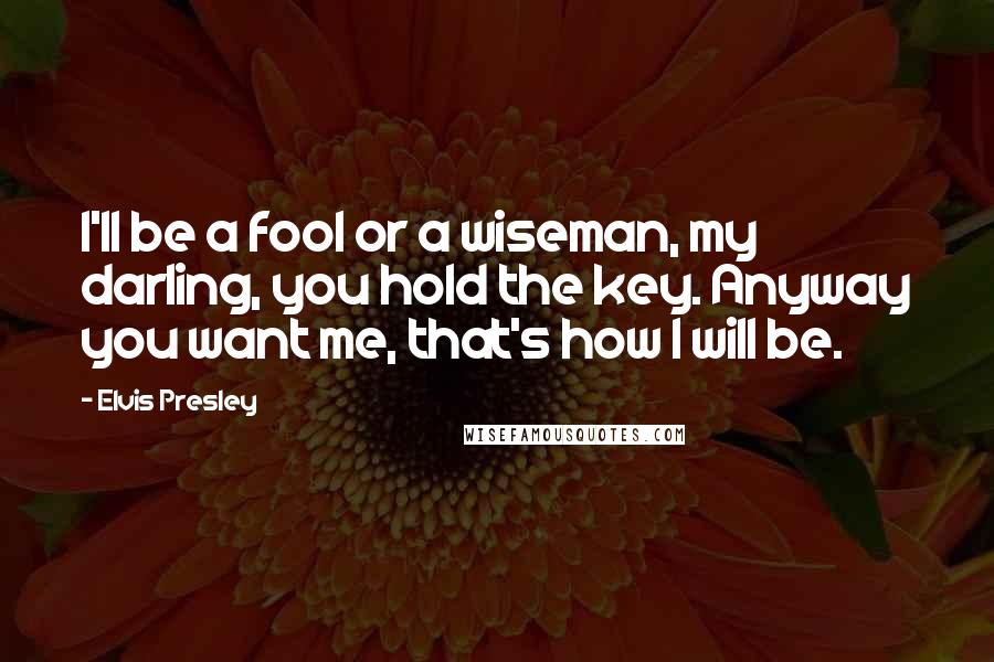 Elvis Presley Quotes: I'll be a fool or a wiseman, my darling, you hold the key. Anyway you want me, that's how I will be.