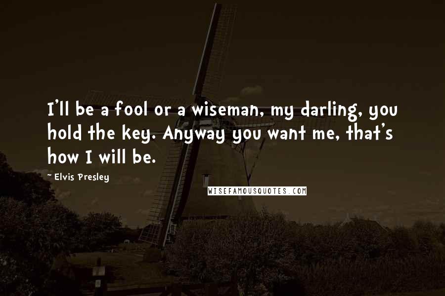 Elvis Presley Quotes: I'll be a fool or a wiseman, my darling, you hold the key. Anyway you want me, that's how I will be.