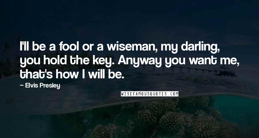 Elvis Presley Quotes: I'll be a fool or a wiseman, my darling, you hold the key. Anyway you want me, that's how I will be.