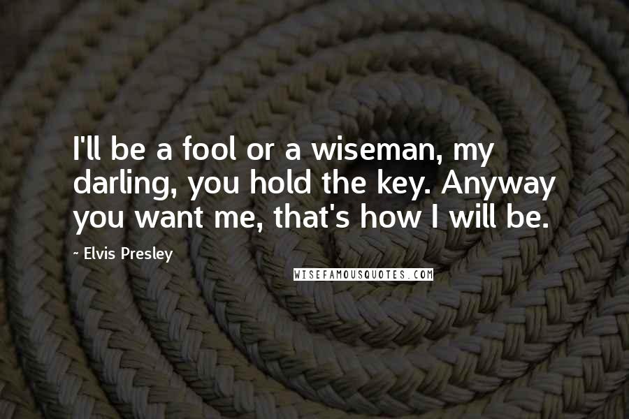 Elvis Presley Quotes: I'll be a fool or a wiseman, my darling, you hold the key. Anyway you want me, that's how I will be.