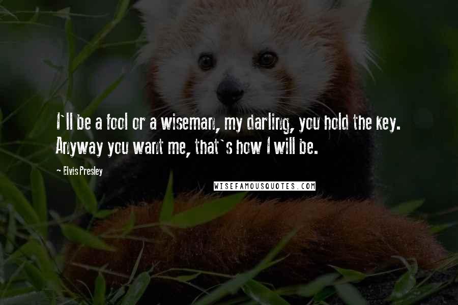 Elvis Presley Quotes: I'll be a fool or a wiseman, my darling, you hold the key. Anyway you want me, that's how I will be.