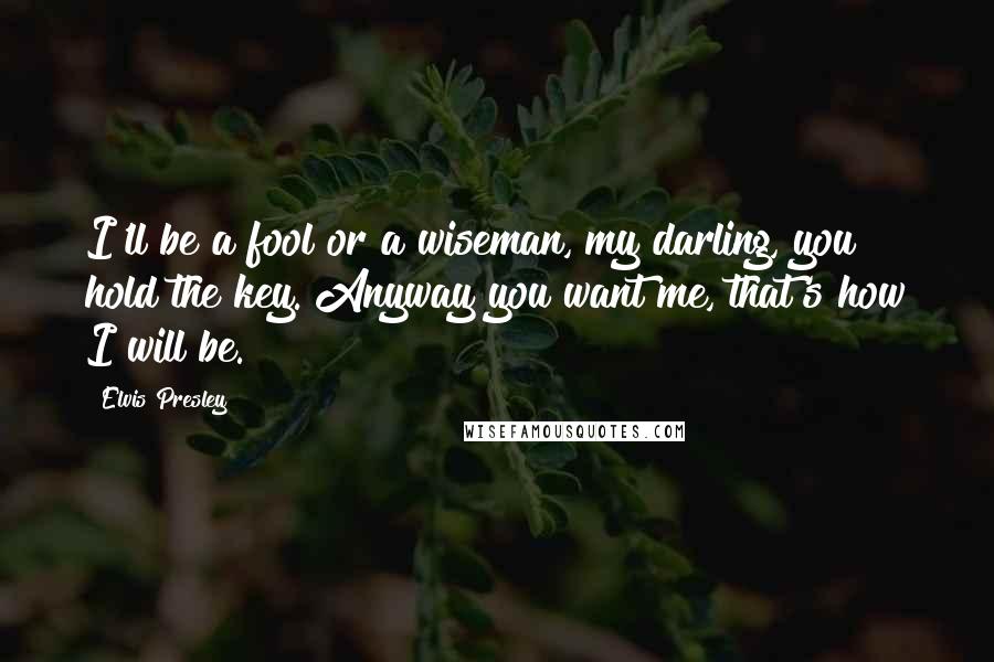 Elvis Presley Quotes: I'll be a fool or a wiseman, my darling, you hold the key. Anyway you want me, that's how I will be.