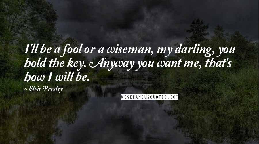 Elvis Presley Quotes: I'll be a fool or a wiseman, my darling, you hold the key. Anyway you want me, that's how I will be.