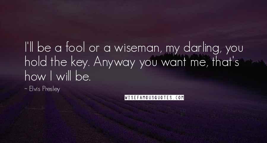 Elvis Presley Quotes: I'll be a fool or a wiseman, my darling, you hold the key. Anyway you want me, that's how I will be.