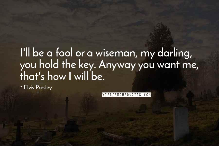 Elvis Presley Quotes: I'll be a fool or a wiseman, my darling, you hold the key. Anyway you want me, that's how I will be.