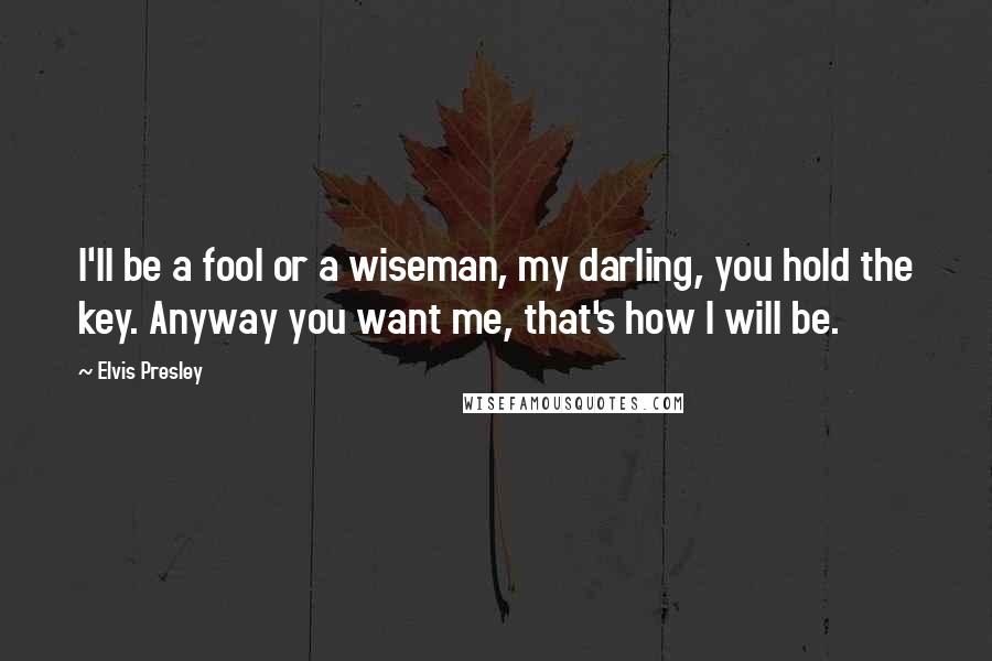 Elvis Presley Quotes: I'll be a fool or a wiseman, my darling, you hold the key. Anyway you want me, that's how I will be.