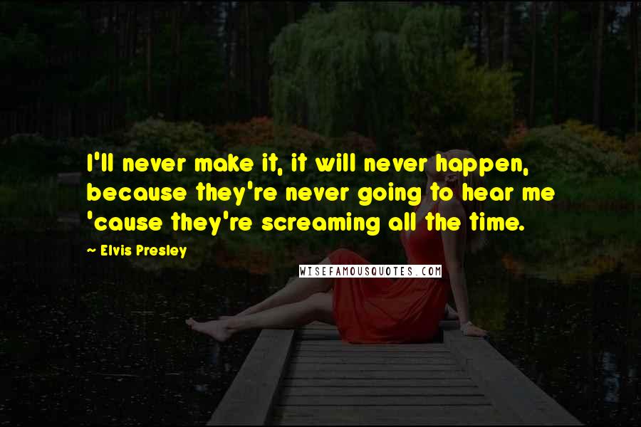Elvis Presley Quotes: I'll never make it, it will never happen, because they're never going to hear me 'cause they're screaming all the time.