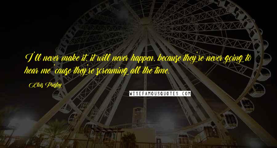 Elvis Presley Quotes: I'll never make it, it will never happen, because they're never going to hear me 'cause they're screaming all the time.