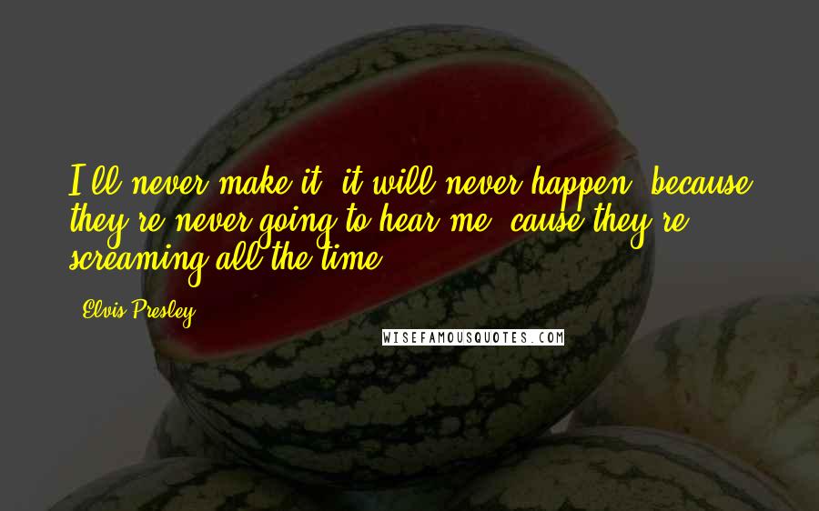 Elvis Presley Quotes: I'll never make it, it will never happen, because they're never going to hear me 'cause they're screaming all the time.