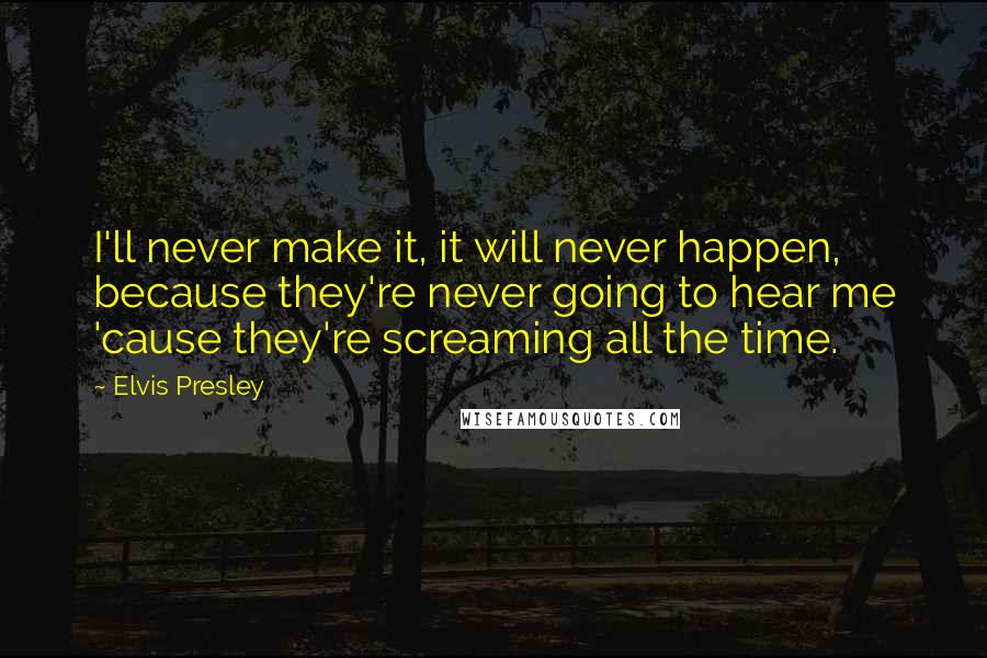 Elvis Presley Quotes: I'll never make it, it will never happen, because they're never going to hear me 'cause they're screaming all the time.