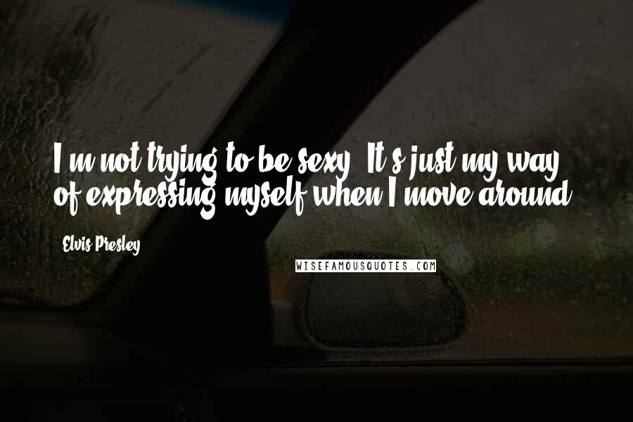 Elvis Presley Quotes: I'm not trying to be sexy. It's just my way of expressing myself when I move around.