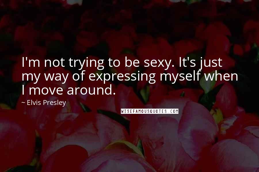 Elvis Presley Quotes: I'm not trying to be sexy. It's just my way of expressing myself when I move around.