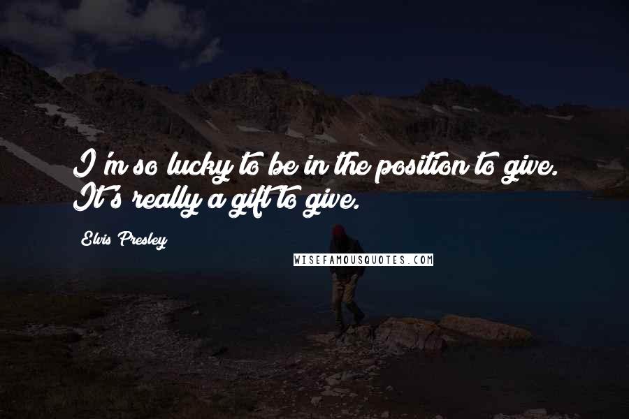 Elvis Presley Quotes: I'm so lucky to be in the position to give. It's really a gift to give.