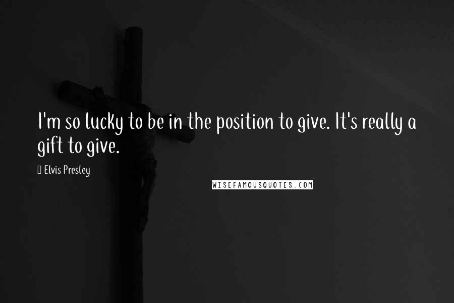 Elvis Presley Quotes: I'm so lucky to be in the position to give. It's really a gift to give.