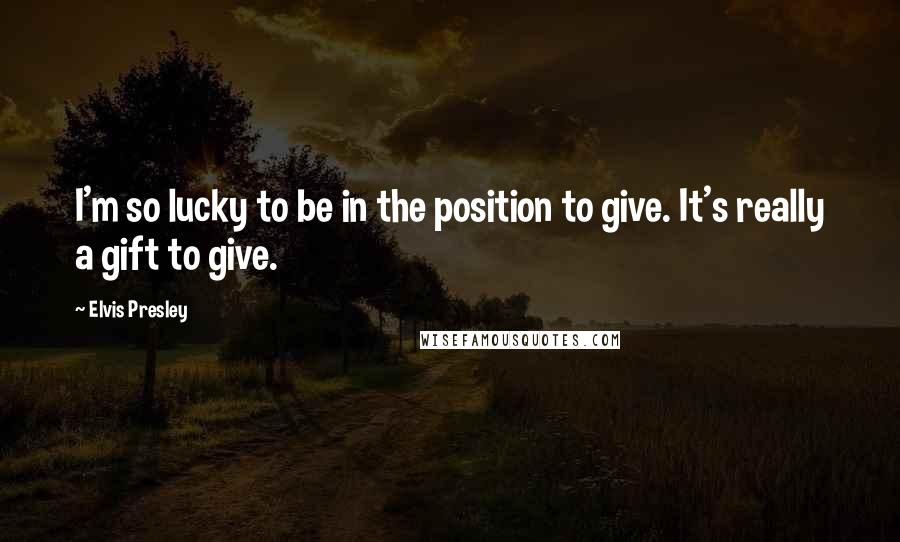 Elvis Presley Quotes: I'm so lucky to be in the position to give. It's really a gift to give.