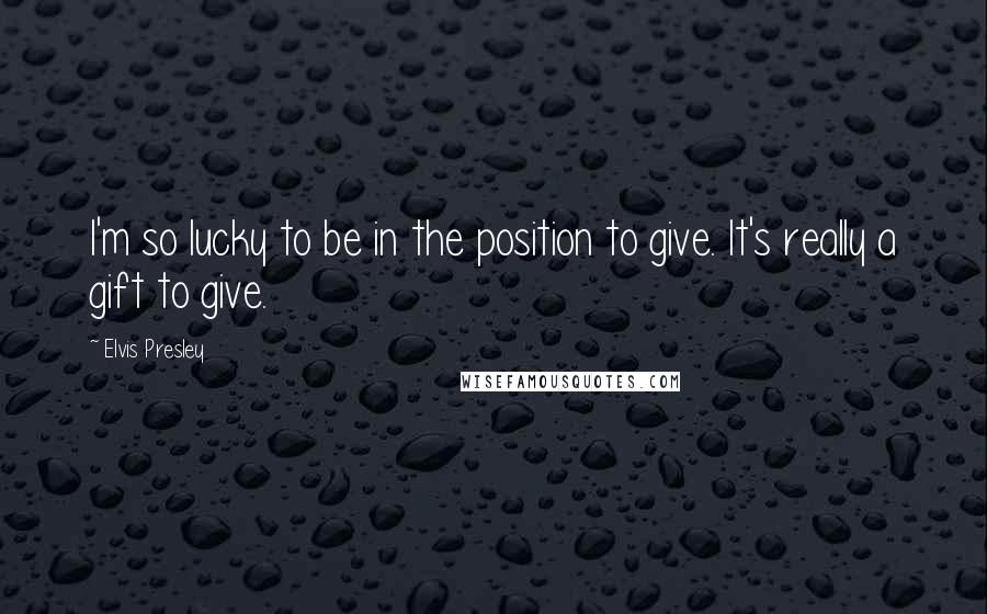 Elvis Presley Quotes: I'm so lucky to be in the position to give. It's really a gift to give.