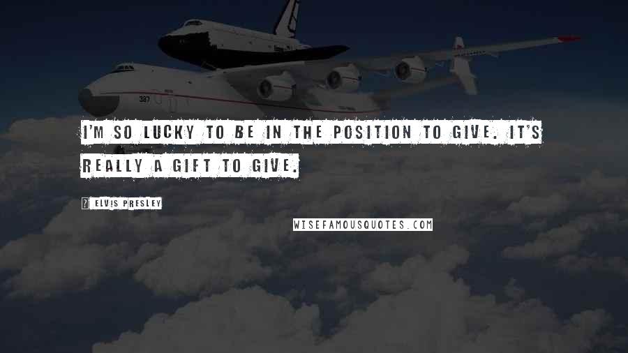 Elvis Presley Quotes: I'm so lucky to be in the position to give. It's really a gift to give.