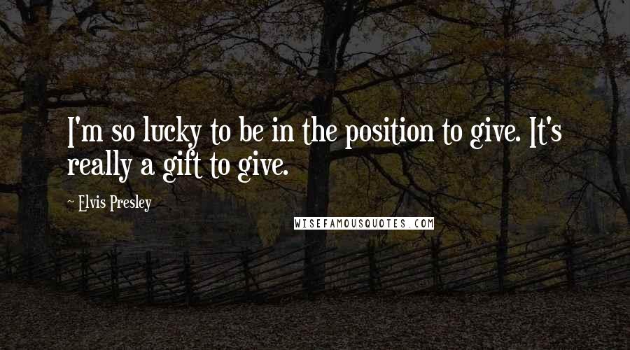 Elvis Presley Quotes: I'm so lucky to be in the position to give. It's really a gift to give.