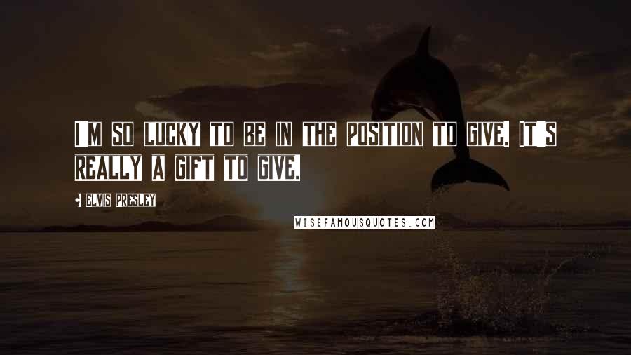 Elvis Presley Quotes: I'm so lucky to be in the position to give. It's really a gift to give.