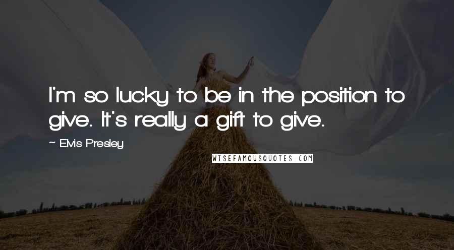 Elvis Presley Quotes: I'm so lucky to be in the position to give. It's really a gift to give.