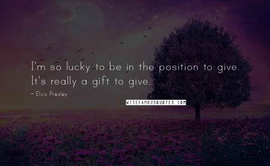 Elvis Presley Quotes: I'm so lucky to be in the position to give. It's really a gift to give.