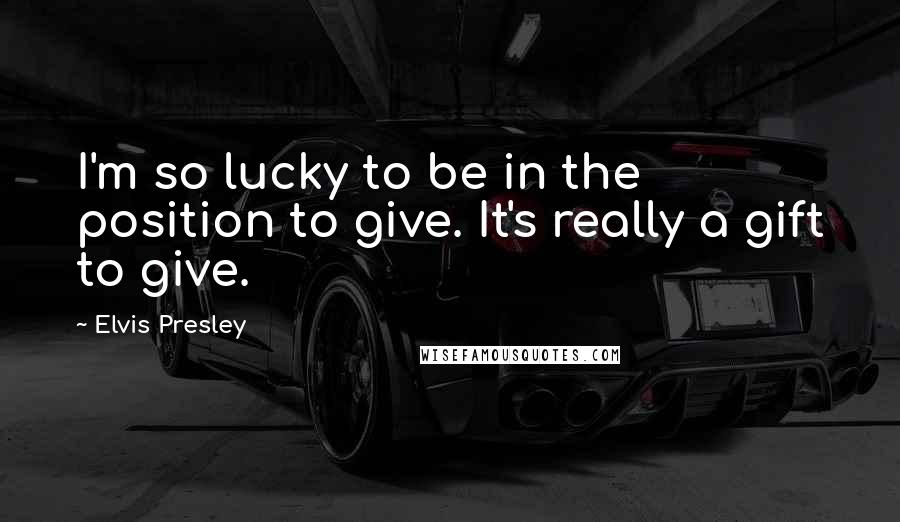 Elvis Presley Quotes: I'm so lucky to be in the position to give. It's really a gift to give.