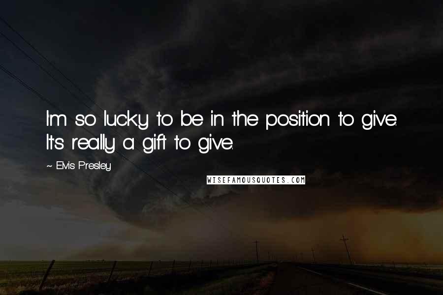 Elvis Presley Quotes: I'm so lucky to be in the position to give. It's really a gift to give.