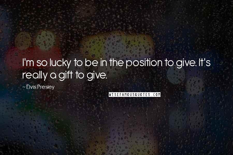 Elvis Presley Quotes: I'm so lucky to be in the position to give. It's really a gift to give.