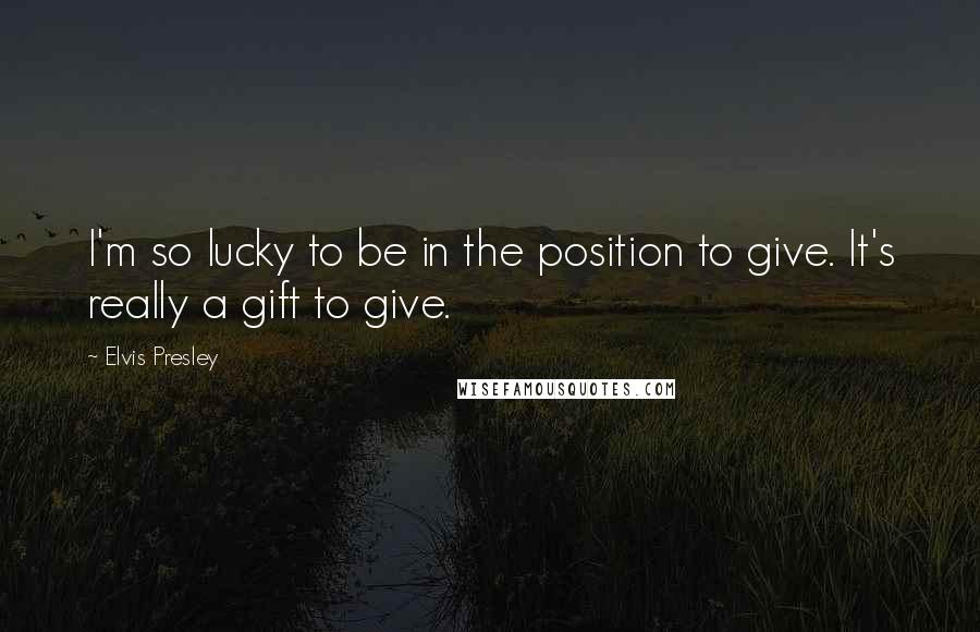 Elvis Presley Quotes: I'm so lucky to be in the position to give. It's really a gift to give.