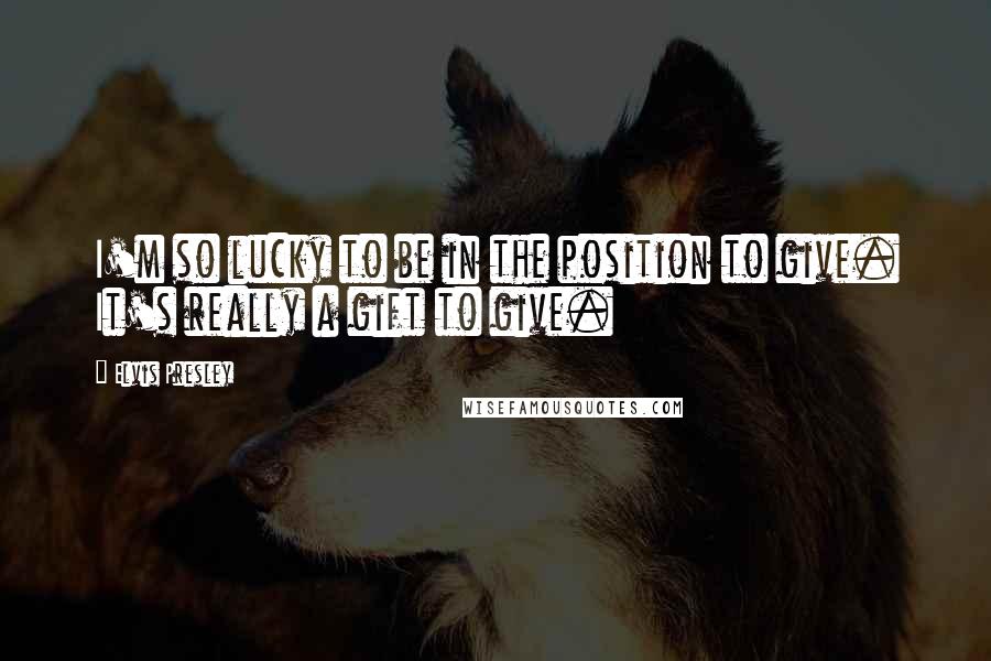 Elvis Presley Quotes: I'm so lucky to be in the position to give. It's really a gift to give.