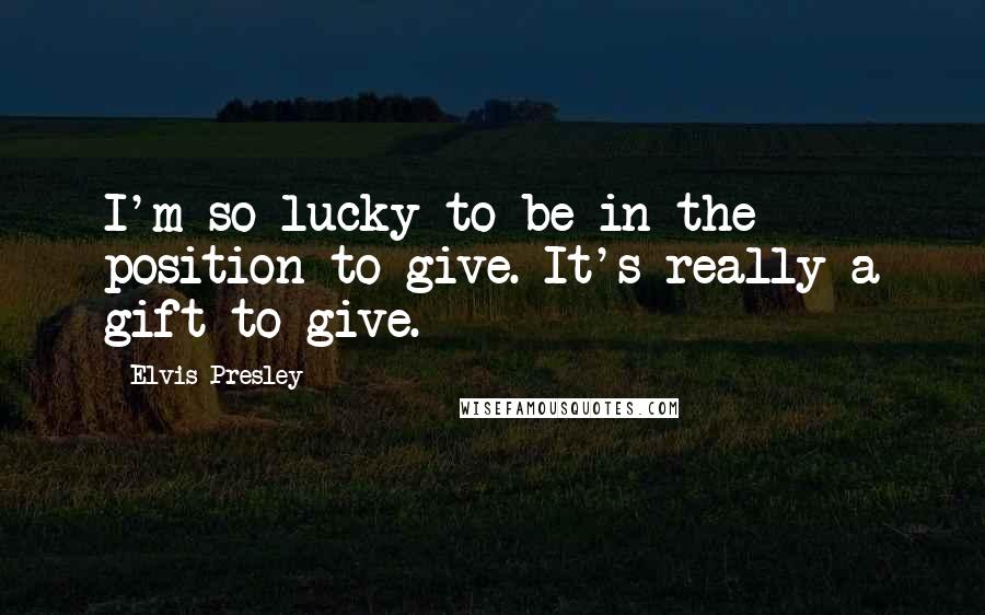 Elvis Presley Quotes: I'm so lucky to be in the position to give. It's really a gift to give.