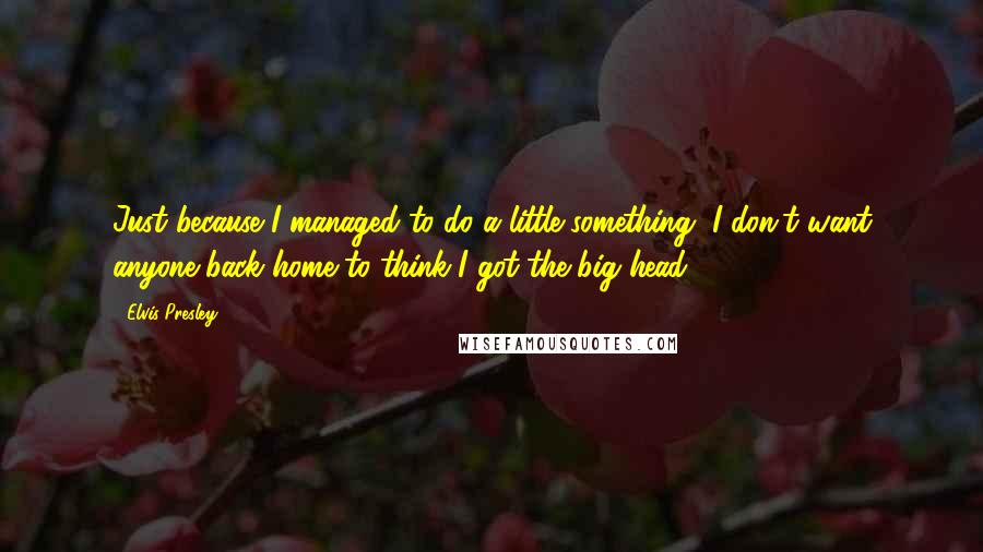 Elvis Presley Quotes: Just because I managed to do a little something, I don't want anyone back home to think I got the big head.