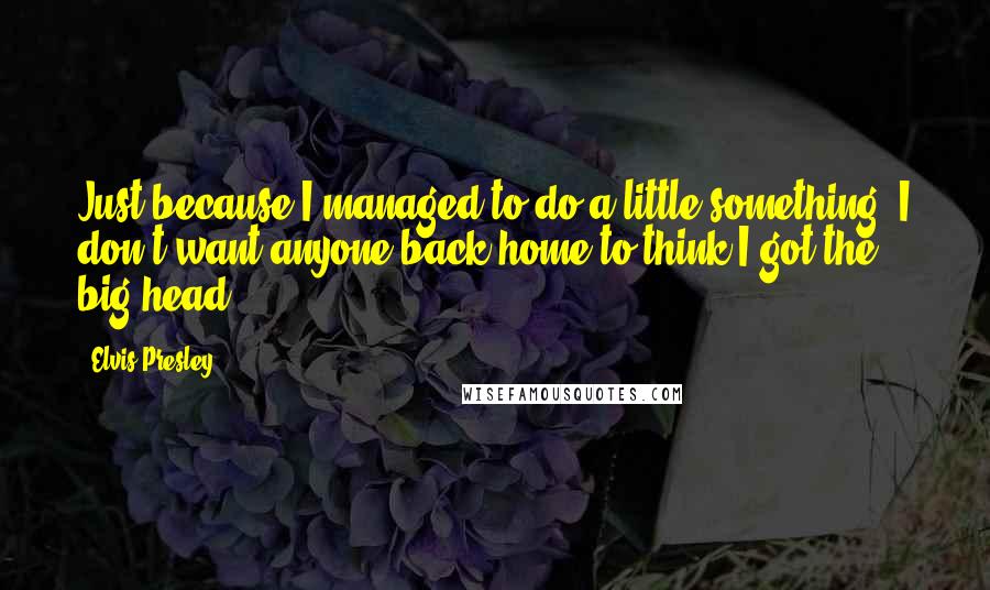 Elvis Presley Quotes: Just because I managed to do a little something, I don't want anyone back home to think I got the big head.