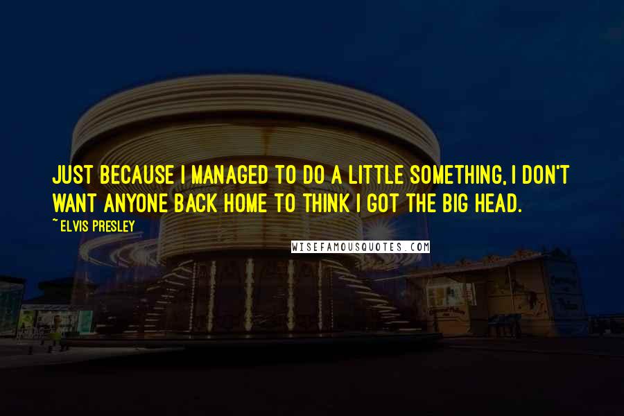 Elvis Presley Quotes: Just because I managed to do a little something, I don't want anyone back home to think I got the big head.