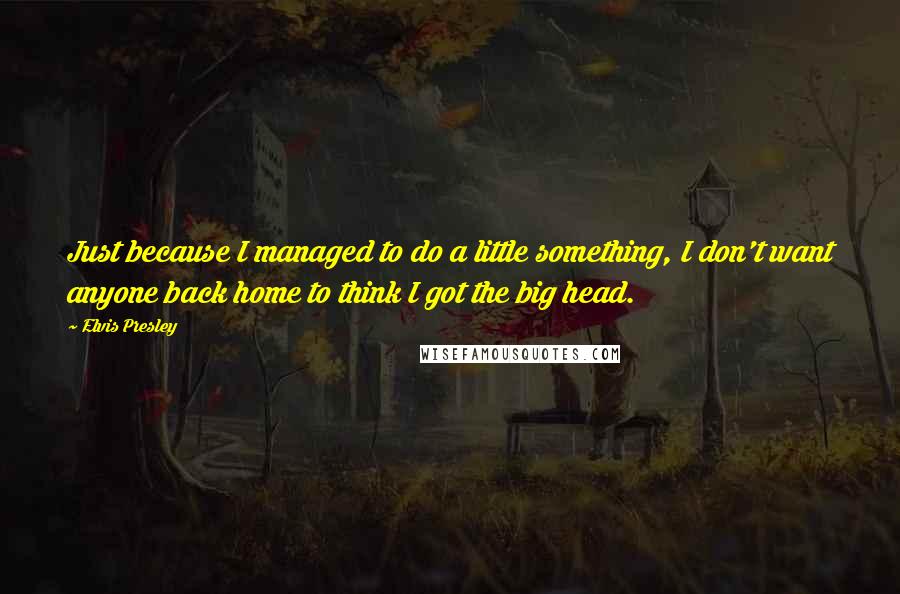 Elvis Presley Quotes: Just because I managed to do a little something, I don't want anyone back home to think I got the big head.