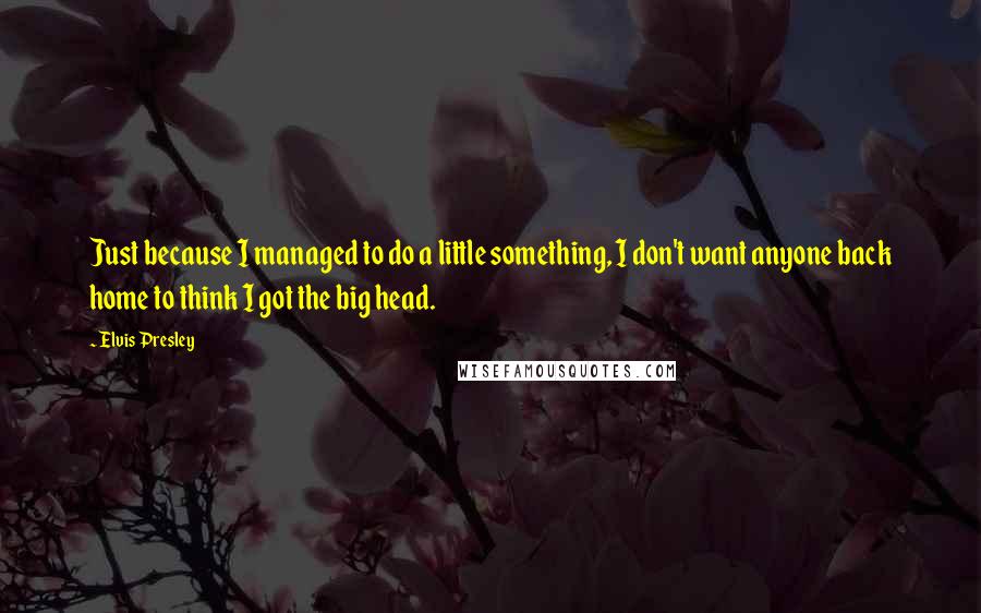 Elvis Presley Quotes: Just because I managed to do a little something, I don't want anyone back home to think I got the big head.