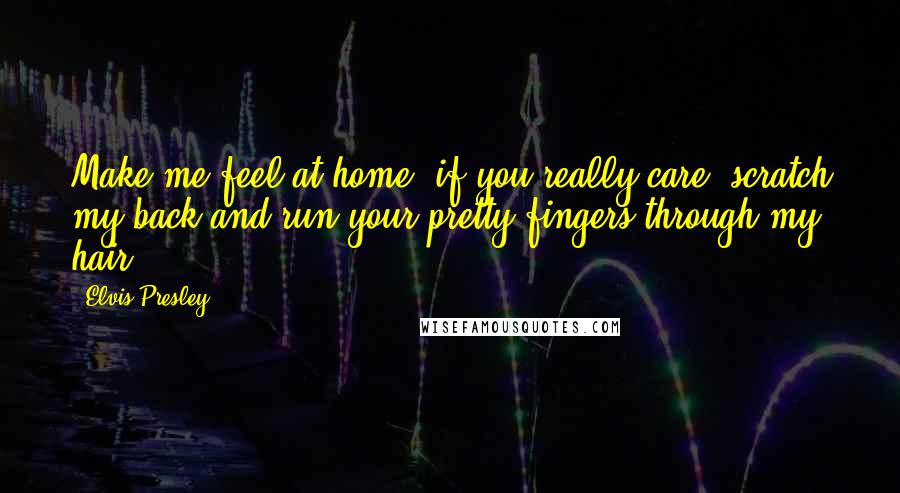 Elvis Presley Quotes: Make me feel at home, if you really care, scratch my back and run your pretty fingers through my hair.