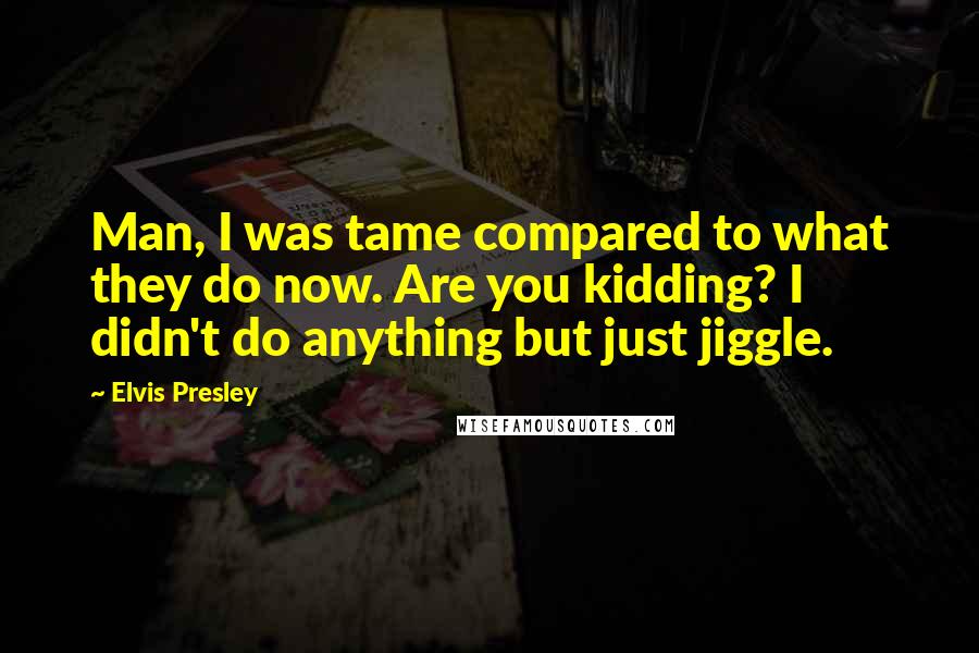 Elvis Presley Quotes: Man, I was tame compared to what they do now. Are you kidding? I didn't do anything but just jiggle.