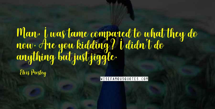 Elvis Presley Quotes: Man, I was tame compared to what they do now. Are you kidding? I didn't do anything but just jiggle.