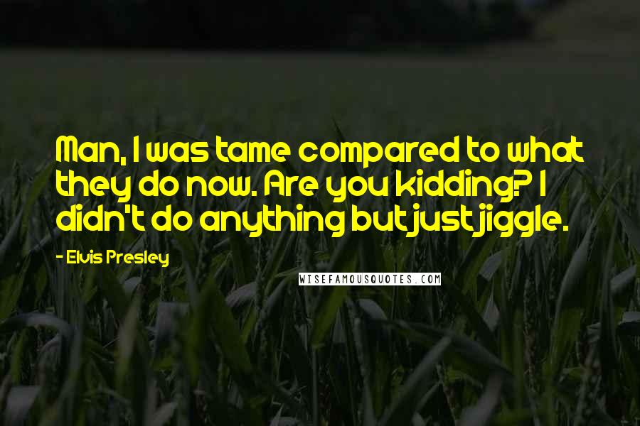 Elvis Presley Quotes: Man, I was tame compared to what they do now. Are you kidding? I didn't do anything but just jiggle.