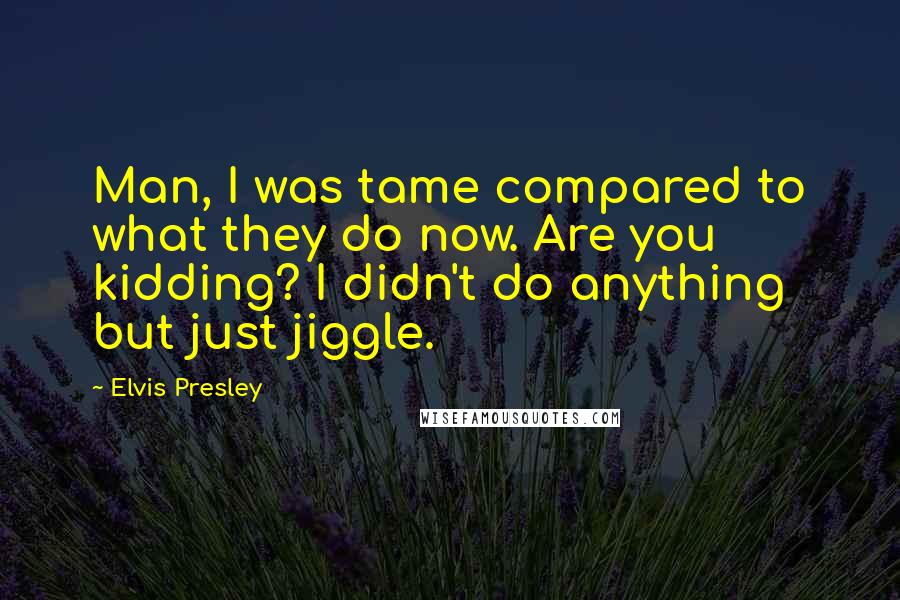 Elvis Presley Quotes: Man, I was tame compared to what they do now. Are you kidding? I didn't do anything but just jiggle.