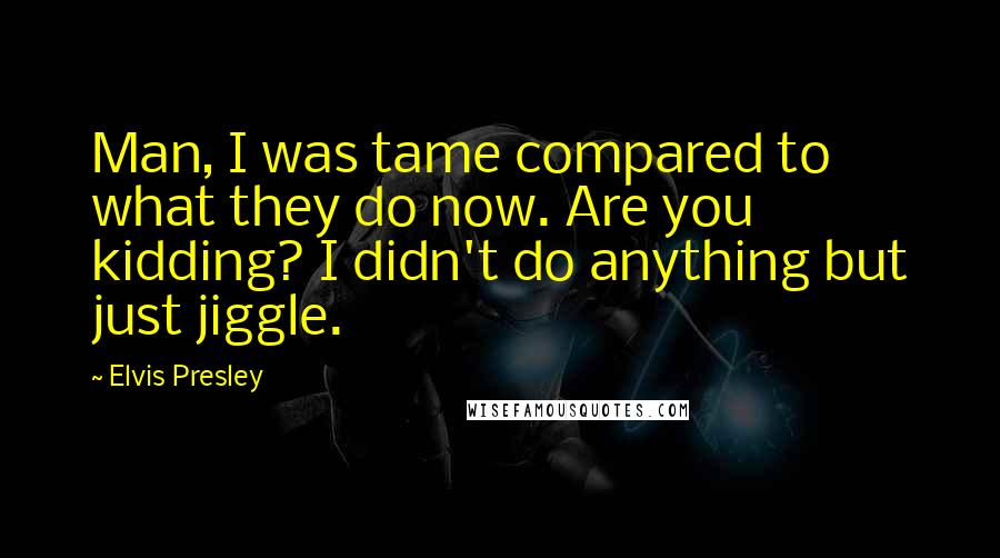 Elvis Presley Quotes: Man, I was tame compared to what they do now. Are you kidding? I didn't do anything but just jiggle.