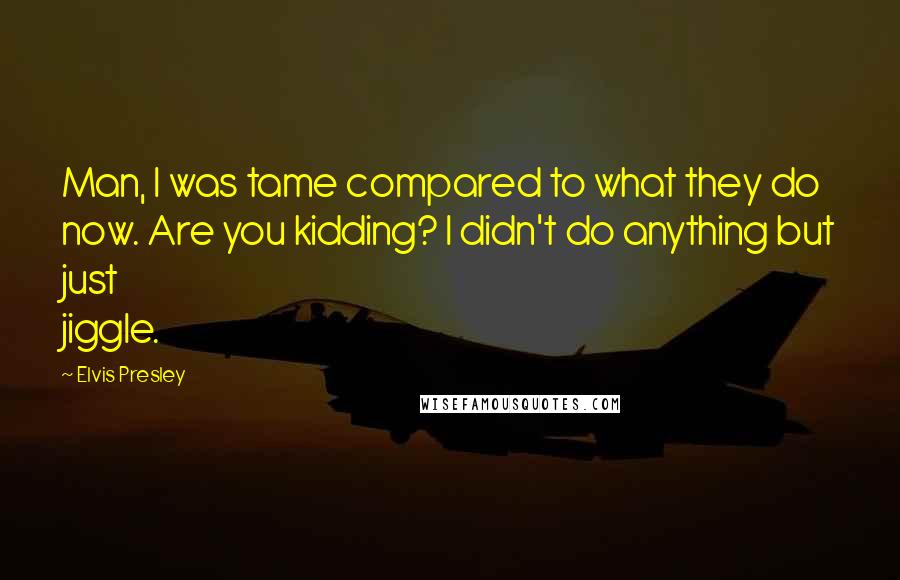 Elvis Presley Quotes: Man, I was tame compared to what they do now. Are you kidding? I didn't do anything but just jiggle.