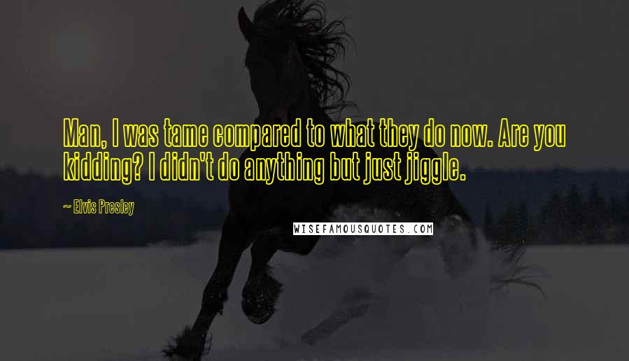 Elvis Presley Quotes: Man, I was tame compared to what they do now. Are you kidding? I didn't do anything but just jiggle.