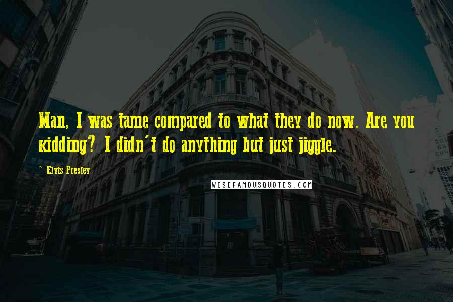 Elvis Presley Quotes: Man, I was tame compared to what they do now. Are you kidding? I didn't do anything but just jiggle.