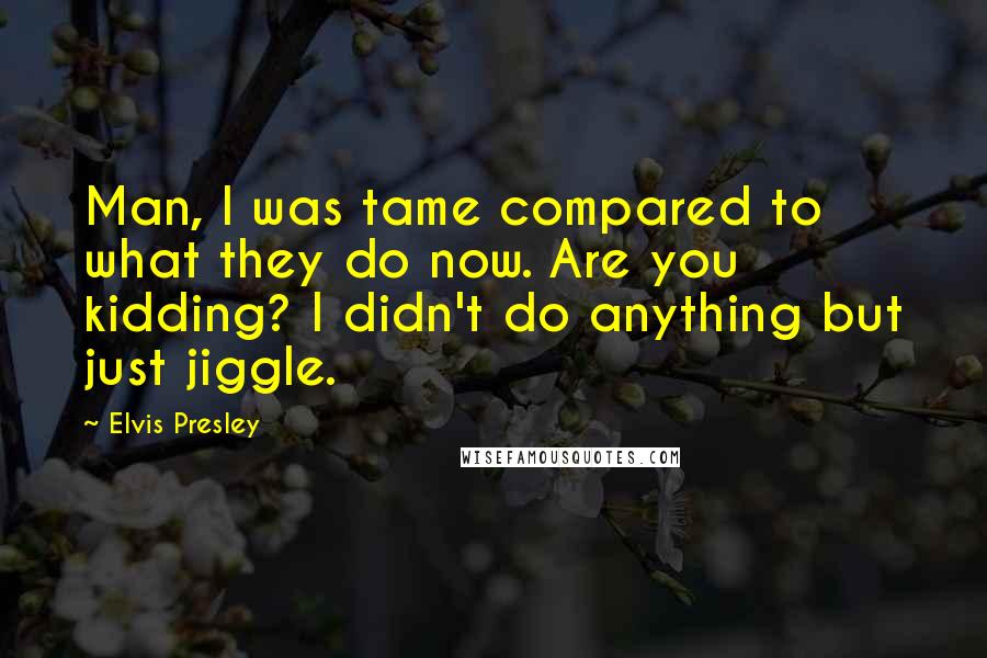 Elvis Presley Quotes: Man, I was tame compared to what they do now. Are you kidding? I didn't do anything but just jiggle.