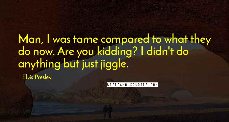 Elvis Presley Quotes: Man, I was tame compared to what they do now. Are you kidding? I didn't do anything but just jiggle.