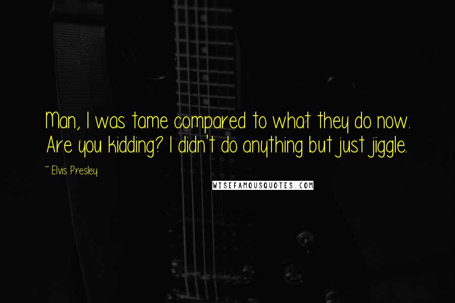 Elvis Presley Quotes: Man, I was tame compared to what they do now. Are you kidding? I didn't do anything but just jiggle.