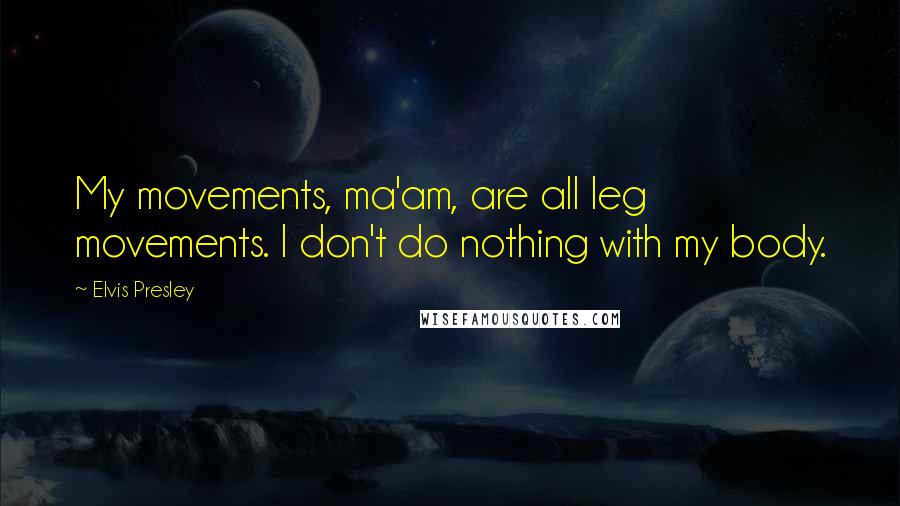 Elvis Presley Quotes: My movements, ma'am, are all leg movements. I don't do nothing with my body.